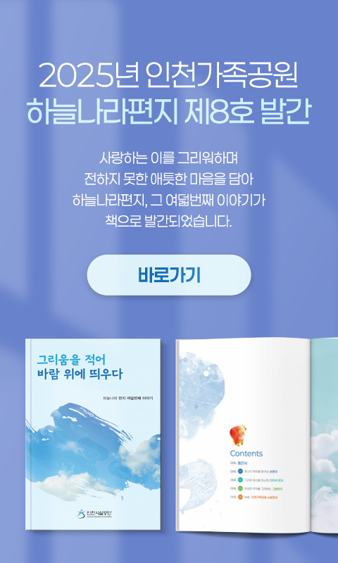 2025년 인천가족공원
하늘나라편지 제8호 발간


사랑하는 이를 그리워하며
전하지 못한 애틋한 마음을 담아
하늘나라편지, 그 여덟번째 이야기가
책으로 발간되었습니다.


바로가기