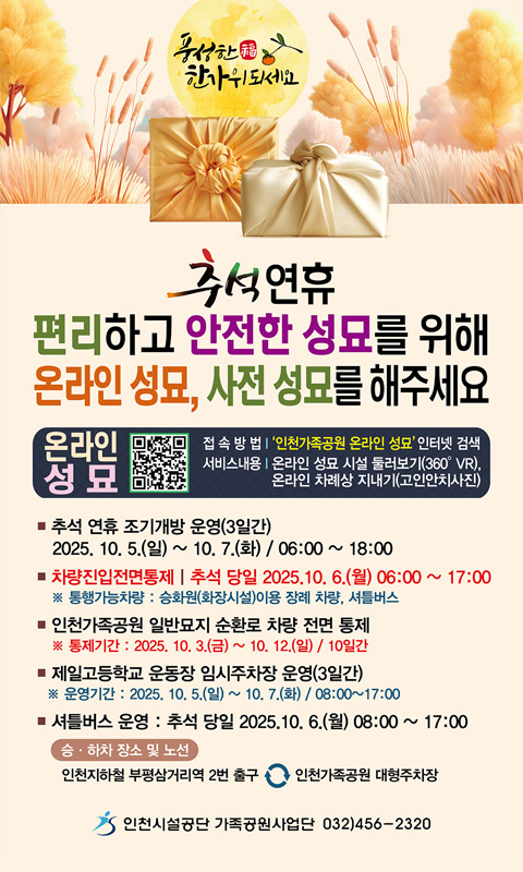 추석연휴
편리하고 안전한 성묘를 위해
온라인 성묘, 사전 성묘를 해주세요

온라인 성묘

접속 방법 : ‘인천가족공원 온라인 성묘’ 인터넷 검색
서비스내용 : 온라인 성묘 시설 둘러보기(360° VR), 온라인 차례상 지내기(고인안치사진)

추석 연휴 조기개방 운영(3일간)
2025. 10. 5.(일) ~ 10. 7.(화) / 06:00 ~ 18:00

차량진입전면통제 | 추석 당일 2025.10.6.(월) 06:00 ~ 17:00
※ 통행가능차량 : 승화원(화장시설)이용 장례 차량, 셔틀버스

인천가족공원 일반묘지 순환로 차량 전면 통제
※ 통제기간 : 2025. 10. 3.(금) ~ 10. 12.(일) / 10일간

제일고등학교 운동장 임시주차장 운영(3일간)
※ 운영기간 : 2025. 10. 5.(일) ~ 10. 7.(화) / 08:00 ~ 17:00

셔틀버스 운영 : 추석 당일 2025.10.6.(월) 08:00 ~ 17:00
승·하차 장소 및 노선 :

인천1호선 부평삼거리역 2번 출구 ↔ 인천가족공원 대형주차장

인천시설공단 가족공원사업단 032)456-2320

풍성한 福 한가위 되세요