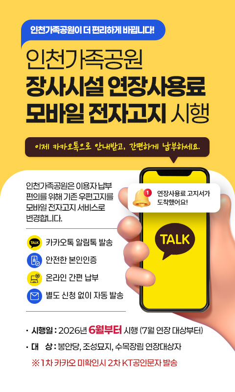 인천가족공원이 더 편리하게 바뀝니다!
인천가족공원 장사시설 연장사용료 모바일 전자고지 시행

“이제 카카오톡으로 안내받고, 간편하게 납부하세요.”

인천가족공원은 이용자 납부 편의를 위해
기존 우편고지를 모바일 전자고지 서비스로
변경합니다.

☞ 카카오톡 알림톡 발송
☞ 안전한 본인인증
☞ 온라인 간편 납부
☞ 별도 신청 없이 자동 발송

-시행일 2026년 6월부터 시행 (7월 연장 대상부터)
-대상: 봉안당, 조성묘지, 수목장림 연장대상자
※1차 카카오 미확인시 2차 KT공인문자 발송