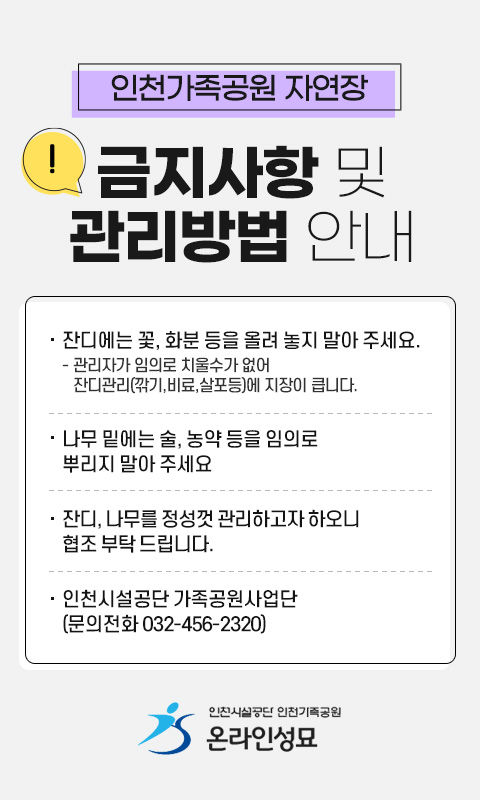 인천가족공원 자연장 금지사항 및 관리방법 안내
 ○ 잔디에는 꽃, 화분 등을 올려 놓지 말아 주세요.
   - 관리자가 임의로 치울수가 없어 잔디관리(깎기,비료,살포등)에
     지장이 큽니다.
 ○ 나무 밑에는 술, 농약 등을 임의로 뿌리지 말아 주세요 
 ○ 잔디, 나무를 정성껏 관리하고자 하오니 협조 부탁 드립니다.
 ○ 인천시설공단 가족공원사업단(문의전화 032-456-2320)   