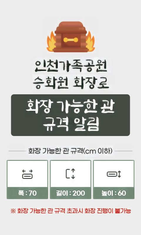 인천가족공원 승화원 화장로 화장 가능한 관 규격 알림
화장 가능한 관 규격(cm 이하)
폭 : 70 / 길이 : 200 / 높이 : 60
※ 화장 가능한 관 규격 초과시 화장 진행이 불가능