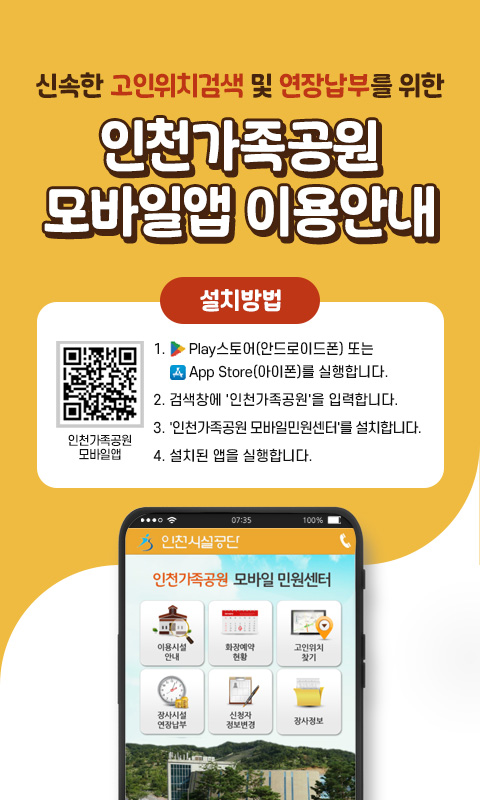 신속한 고인위치검색 및 연장납부를 위한
인천가족공원 모바일앱 이용안내

설치방법
1. Play스토어(안드로이드폰) 또는 App Store(아이폰)를 실행합니다.
2. 검색창에 '인천가족공원'을 입력합니다.
3. '인천가족공원 모바일민원센터'를 설치합니다.
4. 설치된 앱을 실행합니다.

